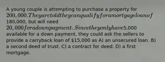 A young couple is attempting to purchase a property for 200,000. They are told they can qualify for a mortgage loan of180,000, but will need 20,000 for a down payment. Since they only have5,000 available for a down payment, they could ask the sellers to provide a carryback loan of 15,000 as A) an unsecured loan. B) a second deed of trust. C) a contract for deed. D) a first mortgage.