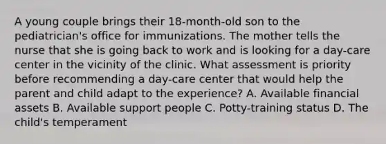 A young couple brings their 18-month-old son to the pediatrician's office for immunizations. The mother tells the nurse that she is going back to work and is looking for a day-care center in the vicinity of the clinic. What assessment is priority before recommending a day-care center that would help the parent and child adapt to the experience? A. Available financial assets B. Available support people C. Potty-training status D. The child's temperament