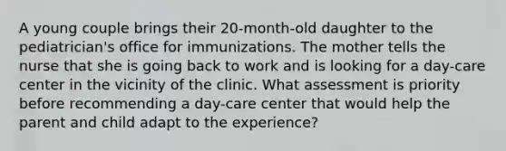 A young couple brings their 20-month-old daughter to the pediatrician's office for immunizations. The mother tells the nurse that she is going back to work and is looking for a day-care center in the vicinity of the clinic. What assessment is priority before recommending a day-care center that would help the parent and child adapt to the experience?