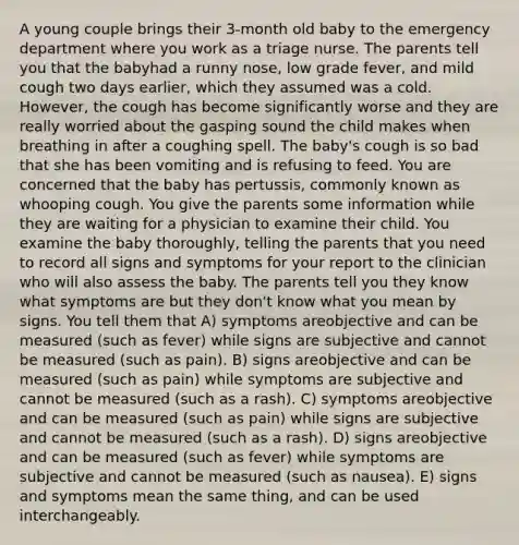 A young couple brings their 3-month old baby to the emergency department where you work as a triage nurse. The parents tell you that the babyhad a runny nose, low grade fever, and mild cough two days earlier, which they assumed was a cold. However, the cough has become significantly worse and they are really worried about the gasping sound the child makes when breathing in after a coughing spell. The baby's cough is so bad that she has been vomiting and is refusing to feed. You are concerned that the baby has pertussis, commonly known as whooping cough. You give the parents some information while they are waiting for a physician to examine their child. You examine the baby thoroughly, telling the parents that you need to record all signs and symptoms for your report to the clinician who will also assess the baby. The parents tell you they know what symptoms are but they don't know what you mean by signs. You tell them that A) symptoms areobjective and can be measured (such as fever) while signs are subjective and cannot be measured (such as pain). B) signs areobjective and can be measured (such as pain) while symptoms are subjective and cannot be measured (such as a rash). C) symptoms areobjective and can be measured (such as pain) while signs are subjective and cannot be measured (such as a rash). D) signs areobjective and can be measured (such as fever) while symptoms are subjective and cannot be measured (such as nausea). E) signs and symptoms mean the same thing, and can be used interchangeably.