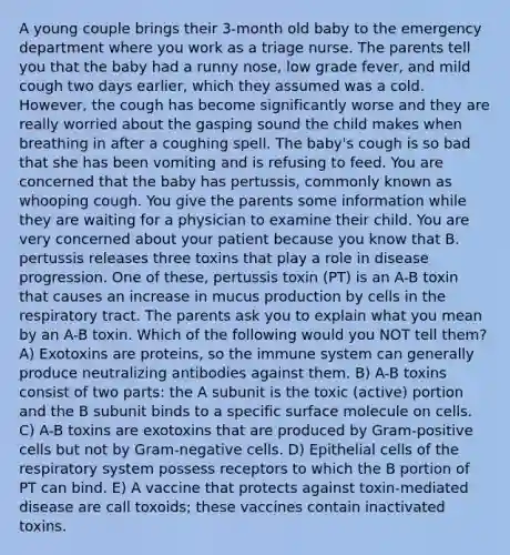 A young couple brings their 3-month old baby to the emergency department where you work as a triage nurse. The parents tell you that the baby had a runny nose, low grade fever, and mild cough two days earlier, which they assumed was a cold. However, the cough has become significantly worse and they are really worried about the gasping sound the child makes when breathing in after a coughing spell. The baby's cough is so bad that she has been vomiting and is refusing to feed. You are concerned that the baby has pertussis, commonly known as whooping cough. You give the parents some information while they are waiting for a physician to examine their child. You are very concerned about your patient because you know that B. pertussis releases three toxins that play a role in disease progression. One of these, pertussis toxin (PT) is an A-B toxin that causes an increase in mucus production by cells in the respiratory tract. The parents ask you to explain what you mean by an A-B toxin. Which of the following would you NOT tell them? A) Exotoxins are proteins, so the immune system can generally produce neutralizing antibodies against them. B) A-B toxins consist of two parts: the A subunit is the toxic (active) portion and the B subunit binds to a specific surface molecule on cells. C) A-B toxins are exotoxins that are produced by Gram-positive cells but not by Gram-negative cells. D) Epithelial cells of the respiratory system possess receptors to which the B portion of PT can bind. E) A vaccine that protects against toxin-mediated disease are call toxoids; these vaccines contain inactivated toxins.