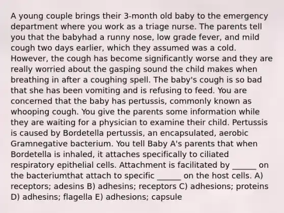 A young couple brings their 3-month old baby to the emergency department where you work as a triage nurse. The parents tell you that the babyhad a runny nose, low grade fever, and mild cough two days earlier, which they assumed was a cold. However, the cough has become significantly worse and they are really worried about the gasping sound the child makes when breathing in after a coughing spell. The baby's cough is so bad that she has been vomiting and is refusing to feed. You are concerned that the baby has pertussis, commonly known as whooping cough. You give the parents some information while they are waiting for a physician to examine their child. Pertussis is caused by Bordetella pertussis, an encapsulated, aerobic Gramnegative bacterium. You tell Baby A's parents that when Bordetella is inhaled, it attaches specifically to ciliated respiratory epithelial cells. Attachment is facilitated by ______ on the bacteriumthat attach to specific ______ on the host cells. A) receptors; adesins B) adhesins; receptors C) adhesions; proteins D) adhesins; flagella E) adhesions; capsule