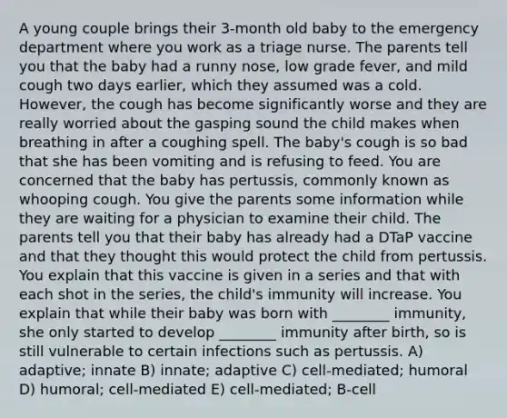 A young couple brings their 3-month old baby to the emergency department where you work as a triage nurse. The parents tell you that the baby had a runny nose, low grade fever, and mild cough two days earlier, which they assumed was a cold. However, the cough has become significantly worse and they are really worried about the gasping sound the child makes when breathing in after a coughing spell. The baby's cough is so bad that she has been vomiting and is refusing to feed. You are concerned that the baby has pertussis, commonly known as whooping cough. You give the parents some information while they are waiting for a physician to examine their child. The parents tell you that their baby has already had a DTaP vaccine and that they thought this would protect the child from pertussis. You explain that this vaccine is given in a series and that with each shot in the series, the child's immunity will increase. You explain that while their baby was born with ________ immunity, she only started to develop ________ immunity after birth, so is still vulnerable to certain infections such as pertussis. A) adaptive; innate B) innate; adaptive C) cell-mediated; humoral D) humoral; cell-mediated E) cell-mediated; B-cell