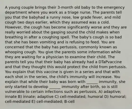 A young couple brings their 3-month old baby to the emergency department where you work as a triage nurse. The parents tell you that the babyhad a runny nose, low grade fever, and mild cough two days earlier, which they assumed was a cold. However, the cough has become significantly worse and they are really worried about the gasping sound the child makes when breathing in after a coughing spell. The baby's cough is so bad that she has been vomiting and is refusing to feed. You are concerned that the baby has pertussis, commonly known as whooping cough. You give the parents some information while they are waiting for a physician to examine their child. The parents tell you that their baby has already had a DTaPvaccine and that they thought this would protect the child from pertussis. You explain that this vaccine is given in a series and that with each shot in the series, the child's immunity will increase. You explain that while their baby was born with ______ immunity, she only started to develop ______ immunity after birth, so is still vulnerable to certain infections such as pertussis. A) adaptive; innate B) innate; adaptive C) cell-mediated; humoral D) humoral; cell-mediated E) cell-mediated; B-cell