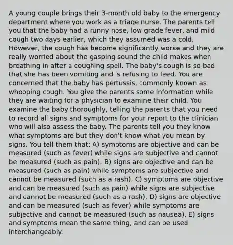 A young couple brings their 3-month old baby to the emergency department where you work as a triage nurse. The parents tell you that the baby had a runny nose, low grade fever, and mild cough two days earlier, which they assumed was a cold. However, the cough has become significantly worse and they are really worried about the gasping sound the child makes when breathing in after a coughing spell. The baby's cough is so bad that she has been vomiting and is refusing to feed. You are concerned that the baby has pertussis, commonly known as whooping cough. You give the parents some information while they are waiting for a physician to examine their child. You examine the baby thoroughly, telling the parents that you need to record all signs and symptoms for your report to the clinician who will also assess the baby. The parents tell you they know what symptoms are but they don't know what you mean by signs. You tell them that: A) symptoms are objective and can be measured (such as fever) while signs are subjective and cannot be measured (such as pain). B) signs are objective and can be measured (such as pain) while symptoms are subjective and cannot be measured (such as a rash). C) symptoms are objective and can be measured (such as pain) while signs are subjective and cannot be measured (such as a rash). D) signs are objective and can be measured (such as fever) while symptoms are subjective and cannot be measured (such as nausea). E) signs and symptoms mean the same thing, and can be used interchangeably.