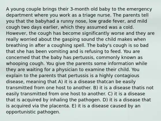 A young couple brings their 3-month old baby to the emergency department where you work as a triage nurse. The parents tell you that the babyhad a runny nose, low grade fever, and mild cough two days earlier, which they assumed was a cold. However, the cough has become significantly worse and they are really worried about the gasping sound the child makes when breathing in after a coughing spell. The baby's cough is so bad that she has been vomiting and is refusing to feed. You are concerned that the baby has pertussis, commonly known as whooping cough. You give the parents some information while they are waiting for a physician to examine their child. You explain to the parents that pertussis is a highly contagious disease, meaning that A) it is a disease thatcan be easily transmitted from one host to another. B) it is a disease thatis not easily transmitted from one host to another. C) it is a disease that is acquired by inhaling the pathogen. D) it is a disease that is acquired via the placenta. E) it is a disease caused by an opportunistic pathogen.