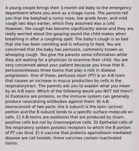 A young couple brings their 3-month old baby to the emergency department where you work as a triage nurse. The parents tell you that the babyhad a runny nose, low grade fever, and mild cough two days earlier, which they assumed was a cold. However, the cough has become significantly worse and they are really worried about the gasping sound the child makes when breathing in after a coughing spell. The baby's cough is so bad that she has been vomiting and is refusing to feed. You are concerned that the baby has pertussis, commonly known as whooping cough. You give the parents some information while they are waiting for a physician to examine their child. You are very concerned about your patient because you know that B. pertussisreleases three toxins that play a role in disease progression. One of these, pertussis toxin (PT) is an A-B toxin that causes an increase in mucus production by cells in the respiratorytract. The parents ask you to explain what you mean by an A-B toxin. Which of the following would you NOT tell them? A) Exotoxins are proteins, so the immune system can generally produce neutralizing antibodies against them. B) A-B toxinsconsist of two parts: the A subunit is the toxic (active) portion and the B subunit binds to a specific surface molecule on cells. C) A-B toxins are exotoxins that are produced by Gram-positive cells but not by Gramnegative cells. D) Epithelial cells of the respiratory system possess receptors to which the B portion of PT can bind. E) A vaccine that protects againsttoxin-mediated disease are call toxoids; these vaccines contain inactivated toxins.