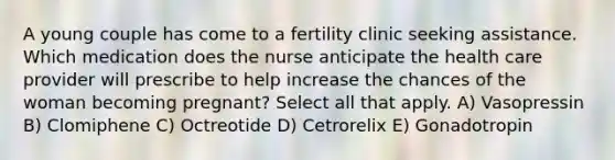 A young couple has come to a fertility clinic seeking assistance. Which medication does the nurse anticipate the health care provider will prescribe to help increase the chances of the woman becoming pregnant? Select all that apply. A) Vasopressin B) Clomiphene C) Octreotide D) Cetrorelix E) Gonadotropin