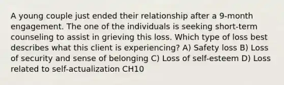 A young couple just ended their relationship after a 9-month engagement. The one of the individuals is seeking short-term counseling to assist in grieving this loss. Which type of loss best describes what this client is experiencing? A) Safety loss B) Loss of security and sense of belonging C) Loss of self-esteem D) Loss related to self-actualization CH10