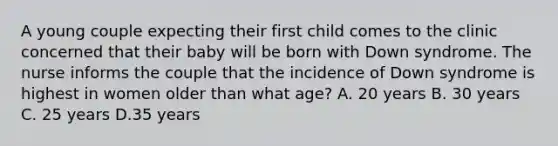 A young couple expecting their first child comes to the clinic concerned that their baby will be born with Down syndrome. The nurse informs the couple that the incidence of Down syndrome is highest in women older than what age? A. 20 years B. 30 years C. 25 years D.35 years