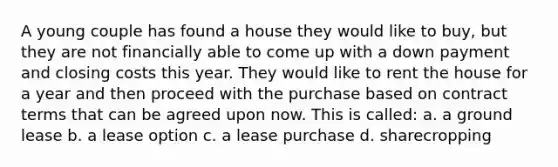 A young couple has found a house they would like to buy, but they are not financially able to come up with a down payment and closing costs this year. They would like to rent the house for a year and then proceed with the purchase based on contract terms that can be agreed upon now. This is called: a. a ground lease b. a lease option c. a lease purchase d. sharecropping