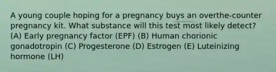 A young couple hoping for a pregnancy buys an overthe-counter pregnancy kit. What substance will this test most likely detect? (A) Early pregnancy factor (EPF) (B) Human chorionic gonadotropin (C) Progesterone (D) Estrogen (E) Luteinizing hormone (LH)