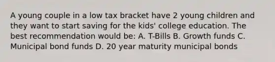 A young couple in a low tax bracket have 2 young children and they want to start saving for the kids' college education. The best recommendation would be: A. T-Bills B. Growth funds C. Municipal bond funds D. 20 year maturity municipal bonds