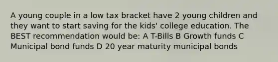 A young couple in a low tax bracket have 2 young children and they want to start saving for the kids' college education. The BEST recommendation would be: A T-Bills B Growth funds C Municipal bond funds D 20 year maturity municipal bonds