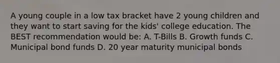 A young couple in a low tax bracket have 2 young children and they want to start saving for the kids' college education. The BEST recommendation would be: A. T-Bills B. Growth funds C. Municipal bond funds D. 20 year maturity municipal bonds