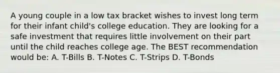 A young couple in a low tax bracket wishes to invest long term for their infant child's college education. They are looking for a safe investment that requires little involvement on their part until the child reaches college age. The BEST recommendation would be: A. T-Bills B. T-Notes C. T-Strips D. T-Bonds