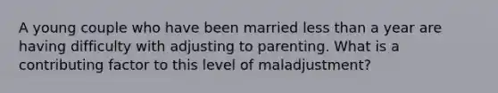 A young couple who have been married less than a year are having difficulty with adjusting to parenting. What is a contributing factor to this level of maladjustment?