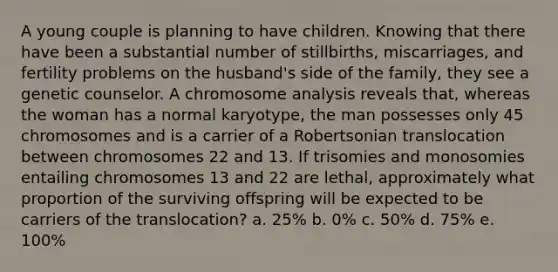 A young couple is planning to have children. Knowing that there have been a substantial number of stillbirths, miscarriages, and fertility problems on the husband's side of the family, they see a genetic counselor. A chromosome analysis reveals that, whereas the woman has a normal karyotype, the man possesses only 45 chromosomes and is a carrier of a Robertsonian translocation between chromosomes 22 and 13. If trisomies and monosomies entailing chromosomes 13 and 22 are lethal, approximately what proportion of the surviving offspring will be expected to be carriers of the translocation? a. 25% b. 0% c. 50% d. 75% e. 100%