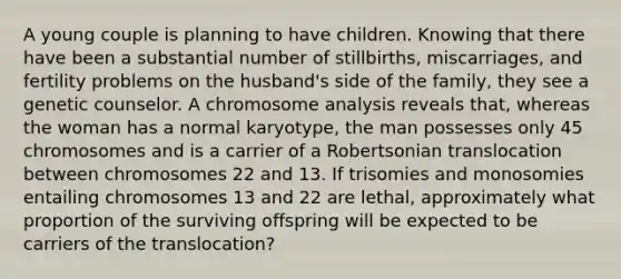 A young couple is planning to have children. Knowing that there have been a substantial number of stillbirths, miscarriages, and fertility problems on the husband's side of the family, they see a genetic counselor. A chromosome analysis reveals that, whereas the woman has a normal karyotype, the man possesses only 45 chromosomes and is a carrier of a Robertsonian translocation between chromosomes 22 and 13. If trisomies and monosomies entailing chromosomes 13 and 22 are lethal, approximately what proportion of the surviving offspring will be expected to be carriers of the translocation?