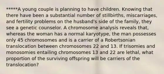 *****A young couple is planning to have children. Knowing that there have been a substantial number of stillbirths, miscarriages, and fertility problems on the husband's side of the family, they see a genetic counselor. A chromosome analysis reveals that, whereas the woman has a normal karyotype, the man possesses only 45 chromosomes and is a carrier of a Robertsonian translocation between chromosomes 22 and 13. If trisomies and monosomies entailing chromosomes 13 and 22 are lethal, what proportion of the surviving offspring will be carriers of the translocation?