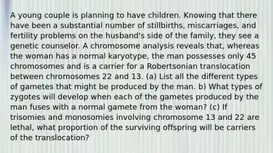 A young couple is planning to have children. Knowing that there have been a substantial number of stillbirths, miscarriages, and fertility problems on the husband's side of the family, they see a genetic counselor. A chromosome analysis reveals that, whereas the woman has a normal karyotype, the man possesses only 45 chromosomes and is a carrier for a Robertsonian translocation between chromosomes 22 and 13. (a) List all the different types of gametes that might be produced by the man. b) What types of zygotes will develop when each of the gametes produced by the man fuses with a normal gamete from the woman? (c) If trisomies and monosomies involving chromosome 13 and 22 are lethal, what proportion of the surviving offspring will be carriers of the translocation?