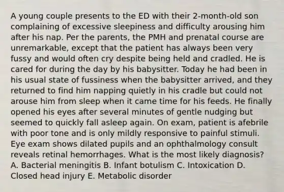 A young couple presents to the ED with their 2-month-old son complaining of excessive sleepiness and difficulty arousing him after his nap. Per the parents, the PMH and prenatal course are unremarkable, except that the patient has always been very fussy and would often cry despite being held and cradled. He is cared for during the day by his babysitter. Today he had been in his usual state of fussiness when the babysitter arrived, and they returned to find him napping quietly in his cradle but could not arouse him from sleep when it came time for his feeds. He finally opened his eyes after several minutes of gentle nudging but seemed to quickly fall asleep again. On exam, patient is afebrile with poor tone and is only mildly responsive to painful stimuli. Eye exam shows dilated pupils and an ophthalmology consult reveals retinal hemorrhages. What is the most likely diagnosis? A. Bacterial meningitis B. Infant botulism C. Intoxication D. Closed head injury E. Metabolic disorder