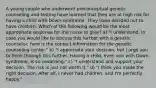 A young couple who underwent preconceptual genetic counseling and testing have learned that they are at high risk for having a child with Down syndrome. They have decided not to have children. Which of the following would be the most appropriate response for the nurse to give? a) "I understand. In case you would like to discuss this further with a genetic counselor, here is the contact information for the genetic counseling center." b) "I appreciate your decision, but I urge you to think through this further. Having a child, even one with Down syndrome, is so rewarding." c) "I understand and support your decision. The risk is just not worth it." d) "I think you made the right decision. After all, I never had children, and I'm perfectly happy."