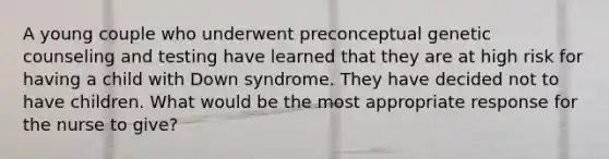 A young couple who underwent preconceptual genetic counseling and testing have learned that they are at high risk for having a child with Down syndrome. They have decided not to have children. What would be the most appropriate response for the nurse to give?