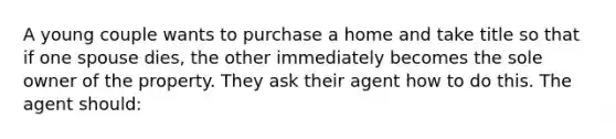 A young couple wants to purchase a home and take title so that if one spouse dies, the other immediately becomes the sole owner of the property. They ask their agent how to do this. The agent should: