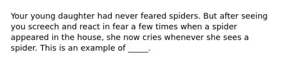 Your young daughter had never feared spiders. But after seeing you screech and react in fear a few times when a spider appeared in the house, she now cries whenever she sees a spider. This is an example of _____.