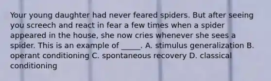 Your young daughter had never feared spiders. But after seeing you screech and react in fear a few times when a spider appeared in the house, she now cries whenever she sees a spider. This is an example of _____. A. stimulus generalization B. operant conditioning C. spontaneous recovery D. classical conditioning