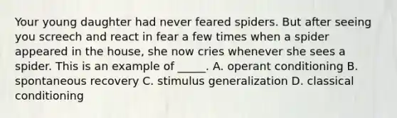 Your young daughter had never feared spiders. But after seeing you screech and react in fear a few times when a spider appeared in the house, she now cries whenever she sees a spider. This is an example of _____. A. operant conditioning B. spontaneous recovery C. stimulus generalization D. classical conditioning