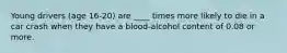 Young drivers (age 16-20) are ____ times more likely to die in a car crash when they have a blood-alcohol content of 0.08 or more.