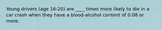 Young drivers (age 16-20) are ____ times more likely to die in a car crash when they have a blood-alcohol content of 0.08 or more.