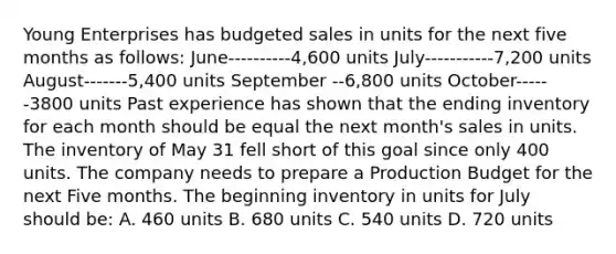 Young Enterprises has budgeted sales in units for the next five months as follows: June----------4,600 units July-----------7,200 units August-------5,400 units September --6,800 units October------3800 units Past experience has shown that the ending inventory for each month should be equal the next month's sales in units. The inventory of May 31 fell short of this goal since only 400 units. The company needs to prepare a Production Budget for the next Five months. The beginning inventory in units for July should be: A. 460 units B. 680 units C. 540 units D. 720 units