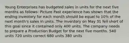 Young Enterprises has budgeted sales in units for the next five months as follows: Picture Past experience has shown that the ending inventory for each month should be equal to 10% of the next month's sales in units. The inventory on May 31 fell short of this goal since it contained only 400 units. The company needs to prepare a Production Budget for the next five months. 540 units 720 units correct 680 units 380 units