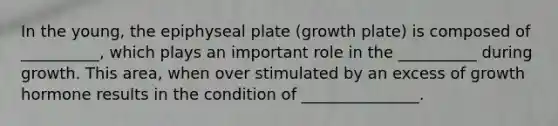 In the young, the epiphyseal plate (growth plate) is composed of __________, which plays an important role in the __________ during growth. This area, when over stimulated by an excess of growth hormone results in the condition of _______________.