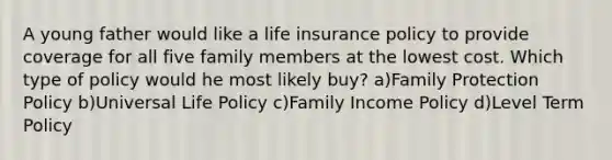 A young father would like a life insurance policy to provide coverage for all five family members at the lowest cost. Which type of policy would he most likely buy? a)Family Protection Policy b)Universal Life Policy c)Family Income Policy d)Level Term Policy