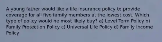 A young father would like a life insurance policy to provide coverage for all five family members at the lowest cost. Which type of policy would he most likely buy? a) Level Term Policy b) Family Protection Policy c) Universal Life Policy d) Family Income Policy