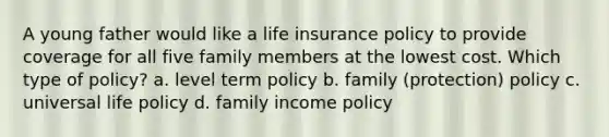 A young father would like a life insurance policy to provide coverage for all five family members at the lowest cost. Which type of policy? a. level term policy b. family (protection) policy c. universal life policy d. family income policy