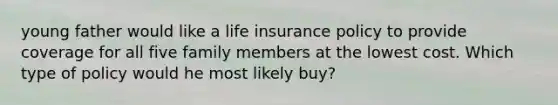 young father would like a life insurance policy to provide coverage for all five family members at the lowest cost. Which type of policy would he most likely buy?