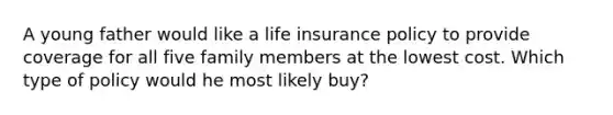 A young father would like a life insurance policy to provide coverage for all five family members at the lowest cost. Which type of policy would he most likely buy?