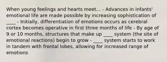 When young feelings and hearts meet... - Advances in infants' emotional life are made possible by increasing sophistication of ____ - Initially, differentiation of emotions occurs as cerebral cortex becomes operative in first three months of life - By age of 9 or 10 months, structures that make up ____ system (the site of emotional reactions) begin to grow - ____ system starts to work in tandem with frontal lobes, allowing for increased range of emotions