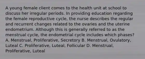 A young female client comes to the health unit at school to discuss her irregular periods. In providing education regarding the female reproductive cycle, the nurse describes the regular and recurrent changes related to the ovaries and the uterine endometrium. Although this is generally referred to as the menstrual cycle, the endometrial cycle includes which phases? A. Menstrual, Proliferative, Secretory B. Menstrual, Ovulatory, Luteal C. Proliferative, Luteal, Follicular D. Menstrual, Proliferative, Luteal