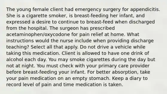 The young female client had emergency surgery for appendicitis. She is a cigarette smoker, is breast-feeding her infant, and expressed a desire to continue to breast-feed when discharged from the hospital. The surgeon has prescribed acetaminophen/oxycodone for pain relief at home. What instructions would the nurse include when providing discharge teaching? Select all that apply. Do not drive a vehicle while taking this medication. Client is allowed to have one drink of alcohol each day. You may smoke cigarettes during the day but not at night. You must check with your primary care provider before breast-feeding your infant. For better absorption, take your pain medication on an empty stomach. Keep a diary to record level of pain and time medication is taken.