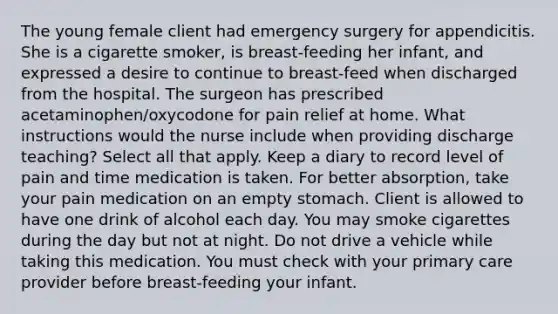 The young female client had emergency surgery for appendicitis. She is a cigarette smoker, is breast-feeding her infant, and expressed a desire to continue to breast-feed when discharged from the hospital. The surgeon has prescribed acetaminophen/oxycodone for pain relief at home. What instructions would the nurse include when providing discharge teaching? Select all that apply. Keep a diary to record level of pain and time medication is taken. For better absorption, take your pain medication on an empty stomach. Client is allowed to have one drink of alcohol each day. You may smoke cigarettes during the day but not at night. Do not drive a vehicle while taking this medication. You must check with your primary care provider before breast-feeding your infant.