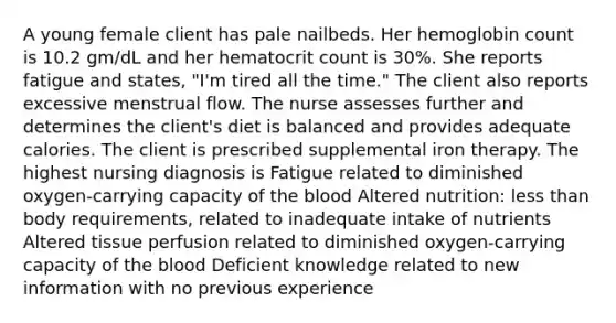 A young female client has pale nailbeds. Her hemoglobin count is 10.2 gm/dL and her hematocrit count is 30%. She reports fatigue and states, "I'm tired all the time." The client also reports excessive menstrual flow. The nurse assesses further and determines the client's diet is balanced and provides adequate calories. The client is prescribed supplemental iron therapy. The highest nursing diagnosis is Fatigue related to diminished oxygen-carrying capacity of the blood Altered nutrition: less than body requirements, related to inadequate intake of nutrients Altered tissue perfusion related to diminished oxygen-carrying capacity of the blood Deficient knowledge related to new information with no previous experience