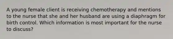 A young female client is receiving chemotherapy and mentions to the nurse that she and her husband are using a diaphragm for birth control. Which information is most important for the nurse to discuss?