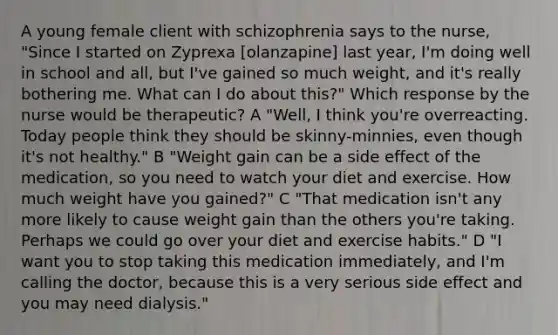 A young female client with schizophrenia says to the nurse, "Since I started on Zyprexa [olanzapine] last year, I'm doing well in school and all, but I've gained so much weight, and it's really bothering me. What can I do about this?" Which response by the nurse would be therapeutic? A "Well, I think you're overreacting. Today people think they should be skinny-minnies, even though it's not healthy." B "Weight gain can be a side effect of the medication, so you need to watch your diet and exercise. How much weight have you gained?" C "That medication isn't any more likely to cause weight gain than the others you're taking. Perhaps we could go over your diet and exercise habits." D "I want you to stop taking this medication immediately, and I'm calling the doctor, because this is a very serious side effect and you may need dialysis."