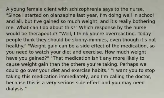 A young female client with schizophrenia says to the nurse, "Since I started on olanzapine last year, I'm doing well in school and all, but I've gained so much weight, and it's really bothering me. What can I do about this?" Which response by the nurse would be therapeutic? "Well, I think you're overreacting. Today people think they should be skinny-minnies, even though it's not healthy." "Weight gain can be a side effect of the medication, so you need to watch your diet and exercise. How much weight have you gained?" "That medication isn't any more likely to cause weight gain than the others you're taking. Perhaps we could go over your diet and exercise habits." "I want you to stop taking this medication immediately, and I'm calling the doctor, because this is a very serious side effect and you may need dialysis."